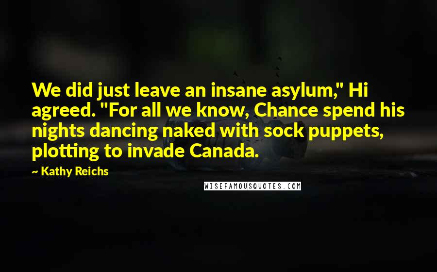 Kathy Reichs Quotes: We did just leave an insane asylum," Hi agreed. "For all we know, Chance spend his nights dancing naked with sock puppets, plotting to invade Canada.