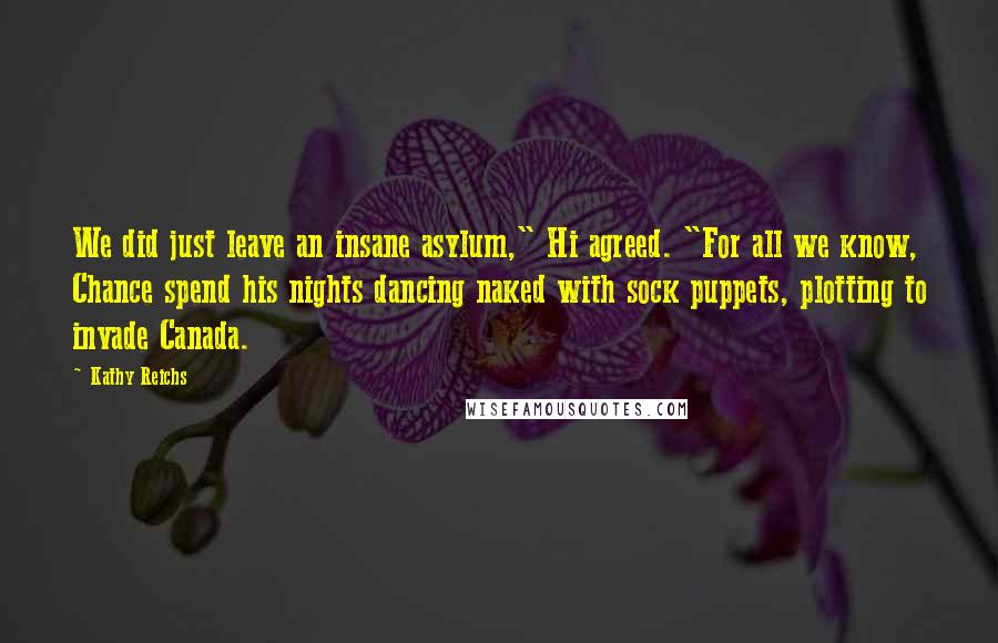 Kathy Reichs Quotes: We did just leave an insane asylum," Hi agreed. "For all we know, Chance spend his nights dancing naked with sock puppets, plotting to invade Canada.