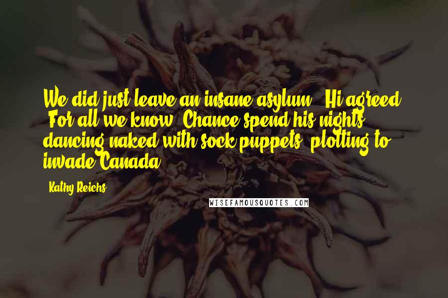 Kathy Reichs Quotes: We did just leave an insane asylum," Hi agreed. "For all we know, Chance spend his nights dancing naked with sock puppets, plotting to invade Canada.