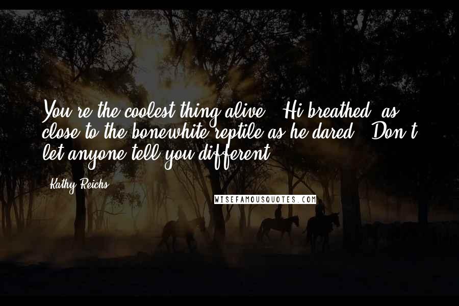 Kathy Reichs Quotes: You're the coolest thing alive," Hi breathed, as close to the bonewhite reptile as he dared. "Don't let anyone tell you different.