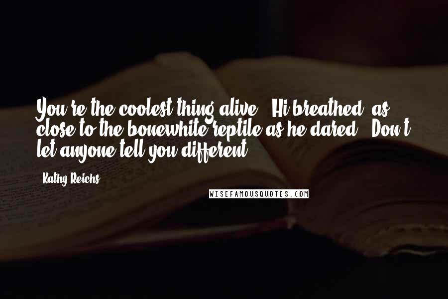 Kathy Reichs Quotes: You're the coolest thing alive," Hi breathed, as close to the bonewhite reptile as he dared. "Don't let anyone tell you different.