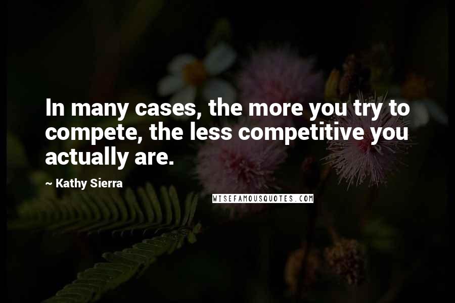 Kathy Sierra Quotes: In many cases, the more you try to compete, the less competitive you actually are.