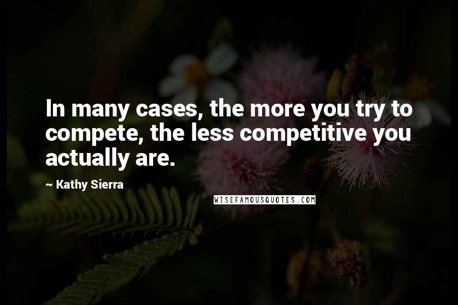 Kathy Sierra Quotes: In many cases, the more you try to compete, the less competitive you actually are.