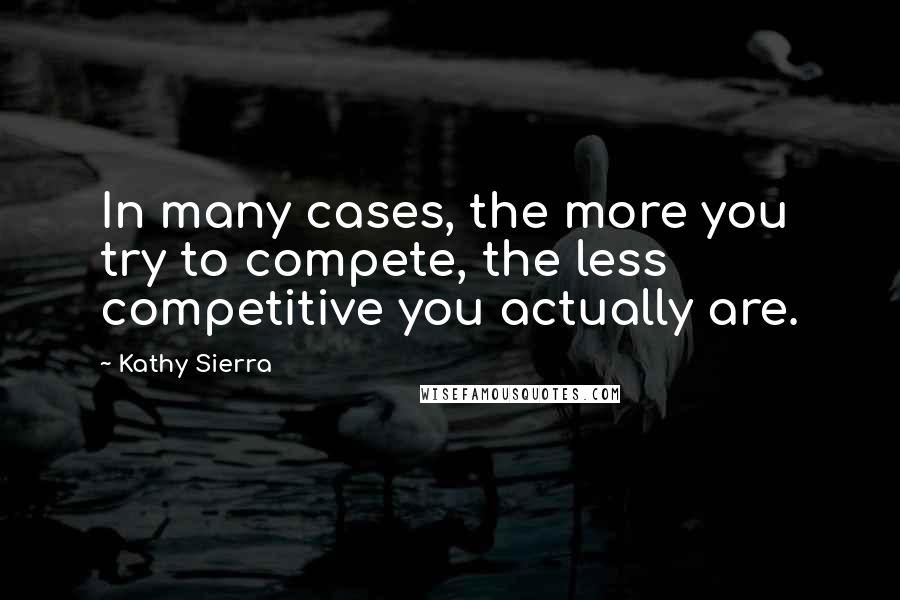 Kathy Sierra Quotes: In many cases, the more you try to compete, the less competitive you actually are.