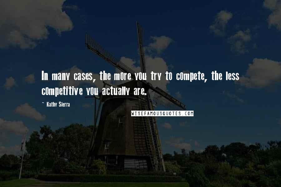 Kathy Sierra Quotes: In many cases, the more you try to compete, the less competitive you actually are.