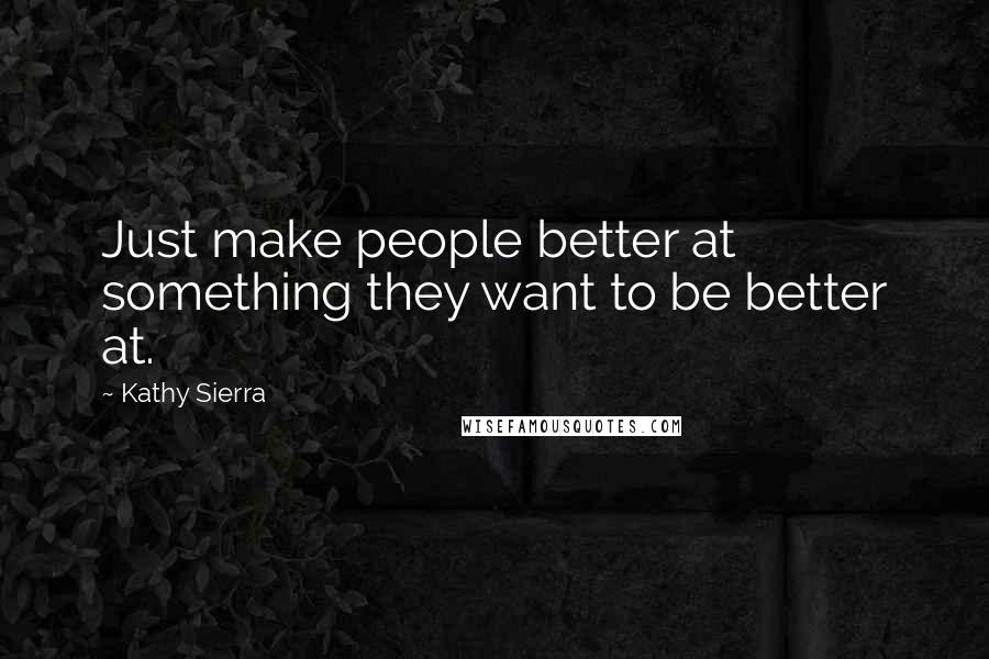 Kathy Sierra Quotes: Just make people better at something they want to be better at.