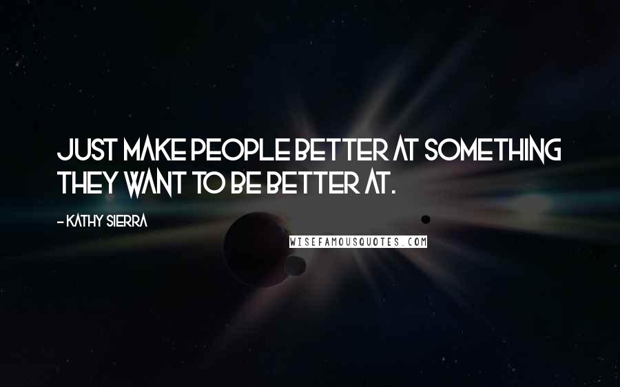 Kathy Sierra Quotes: Just make people better at something they want to be better at.