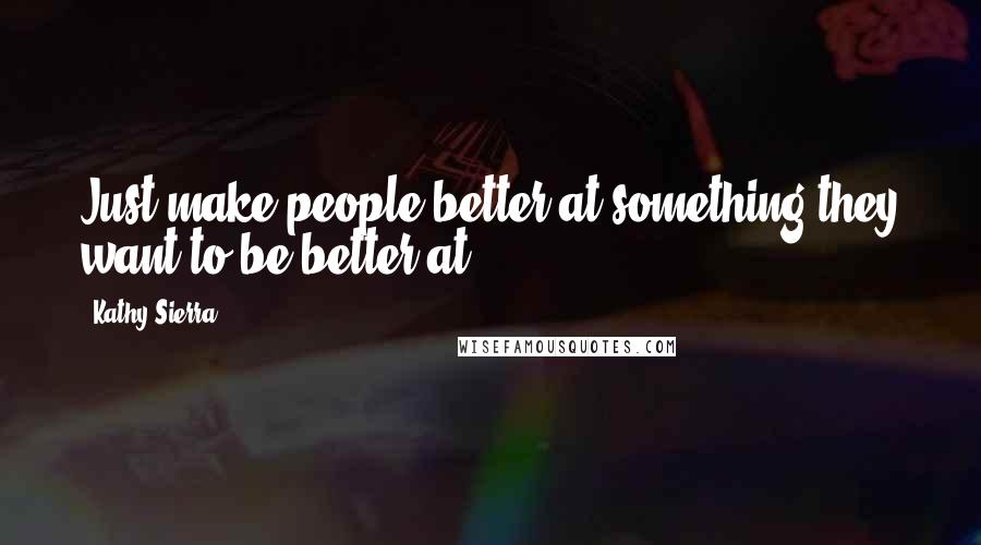 Kathy Sierra Quotes: Just make people better at something they want to be better at.