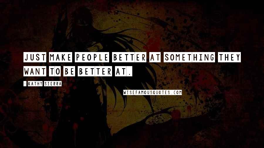 Kathy Sierra Quotes: Just make people better at something they want to be better at.