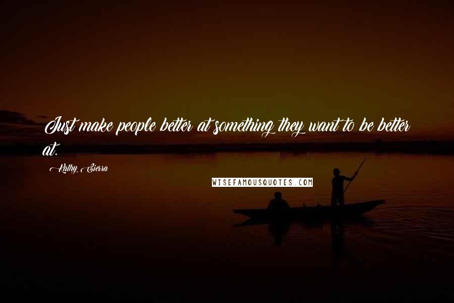 Kathy Sierra Quotes: Just make people better at something they want to be better at.