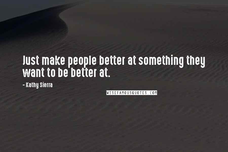 Kathy Sierra Quotes: Just make people better at something they want to be better at.