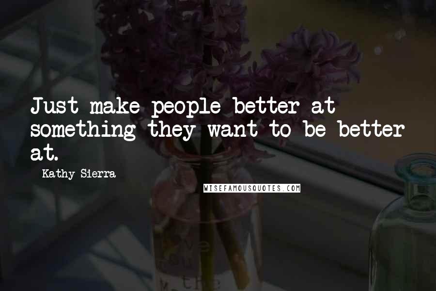 Kathy Sierra Quotes: Just make people better at something they want to be better at.