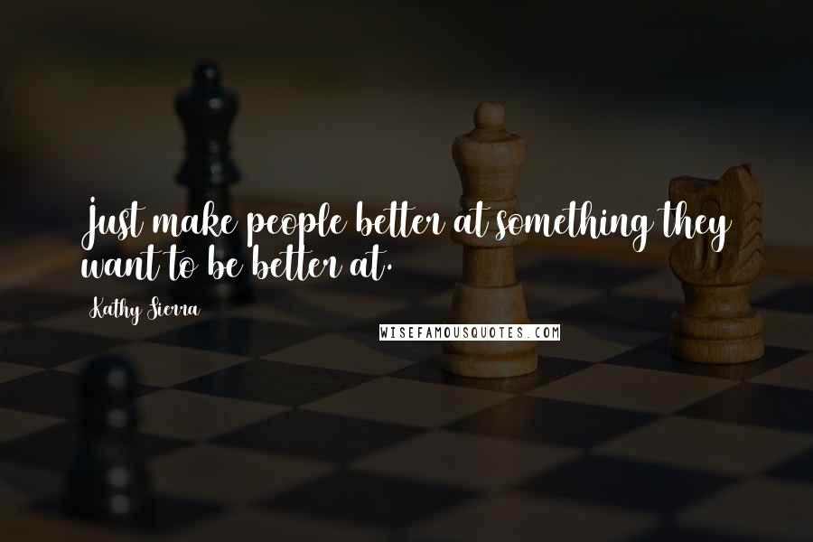 Kathy Sierra Quotes: Just make people better at something they want to be better at.