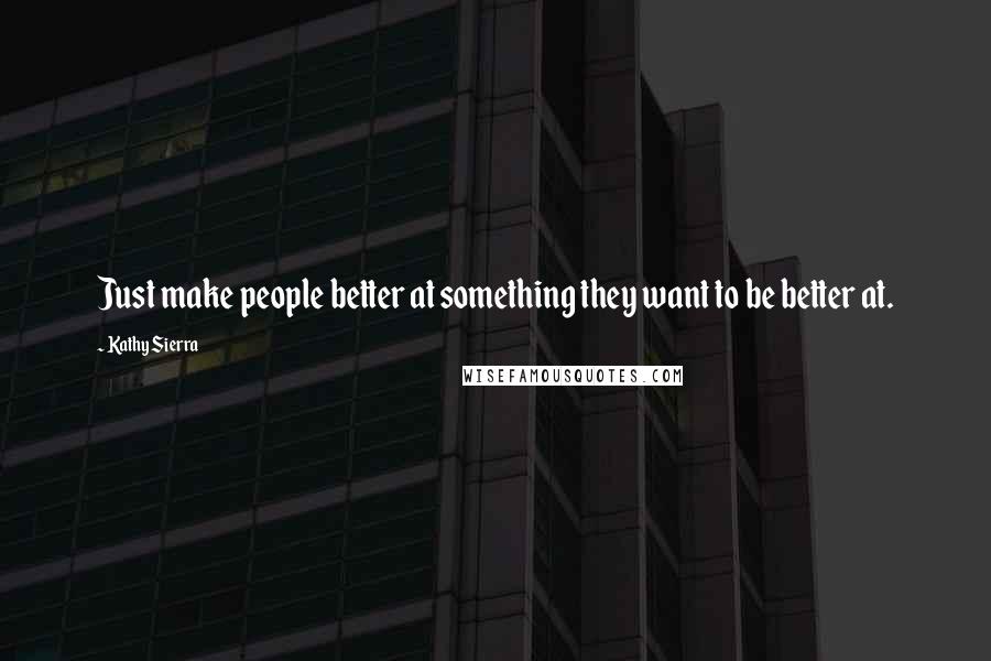 Kathy Sierra Quotes: Just make people better at something they want to be better at.