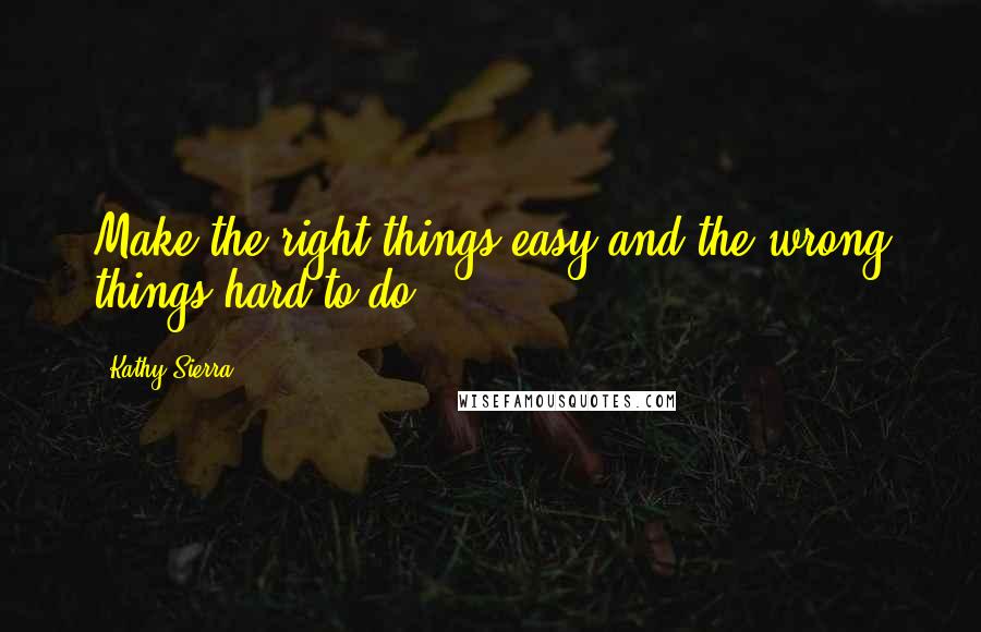 Kathy Sierra Quotes: Make the right things easy and the wrong things hard to do.