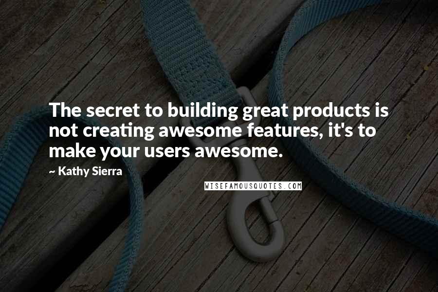 Kathy Sierra Quotes: The secret to building great products is not creating awesome features, it's to make your users awesome.