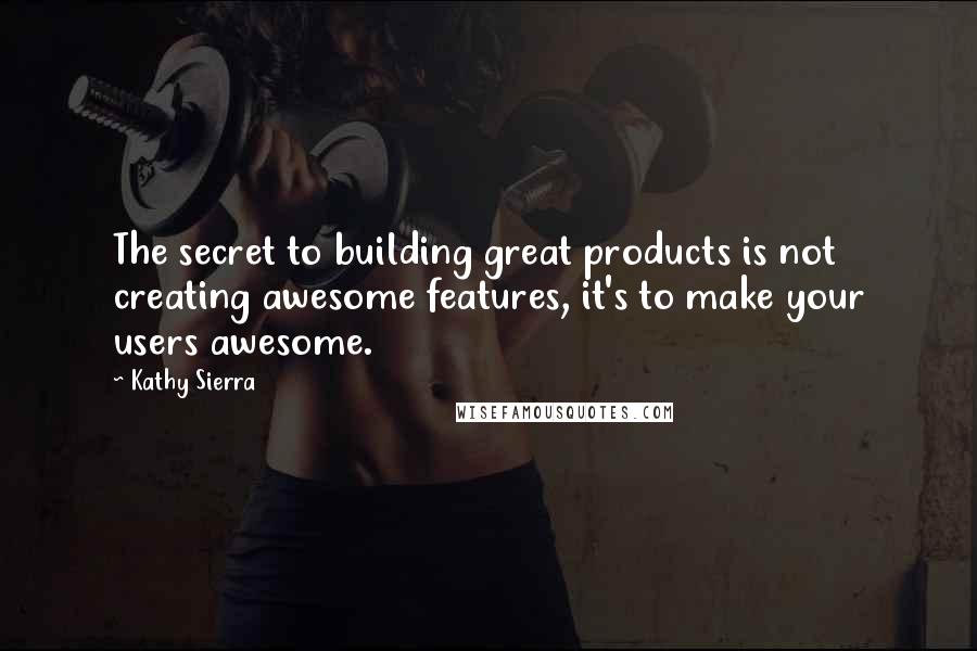 Kathy Sierra Quotes: The secret to building great products is not creating awesome features, it's to make your users awesome.