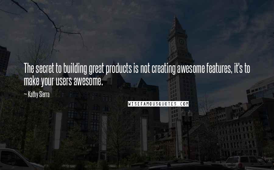 Kathy Sierra Quotes: The secret to building great products is not creating awesome features, it's to make your users awesome.