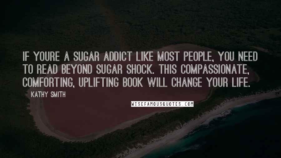 Kathy Smith Quotes: If youre a sugar addict like most people, you need to read Beyond Sugar Shock. This compassionate, comforting, uplifting book will change your life.