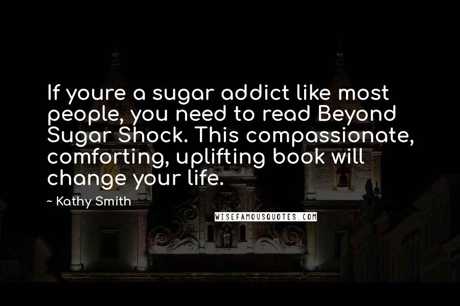Kathy Smith Quotes: If youre a sugar addict like most people, you need to read Beyond Sugar Shock. This compassionate, comforting, uplifting book will change your life.