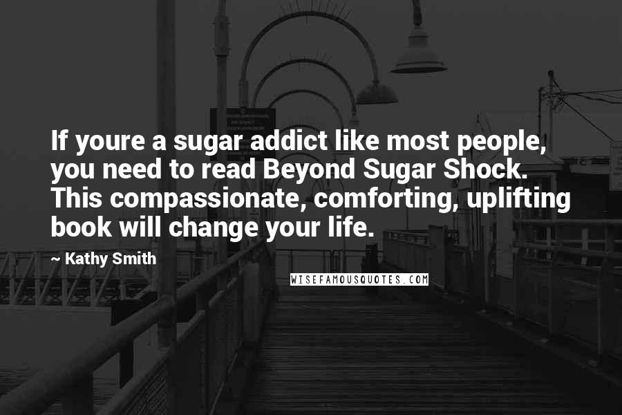 Kathy Smith Quotes: If youre a sugar addict like most people, you need to read Beyond Sugar Shock. This compassionate, comforting, uplifting book will change your life.