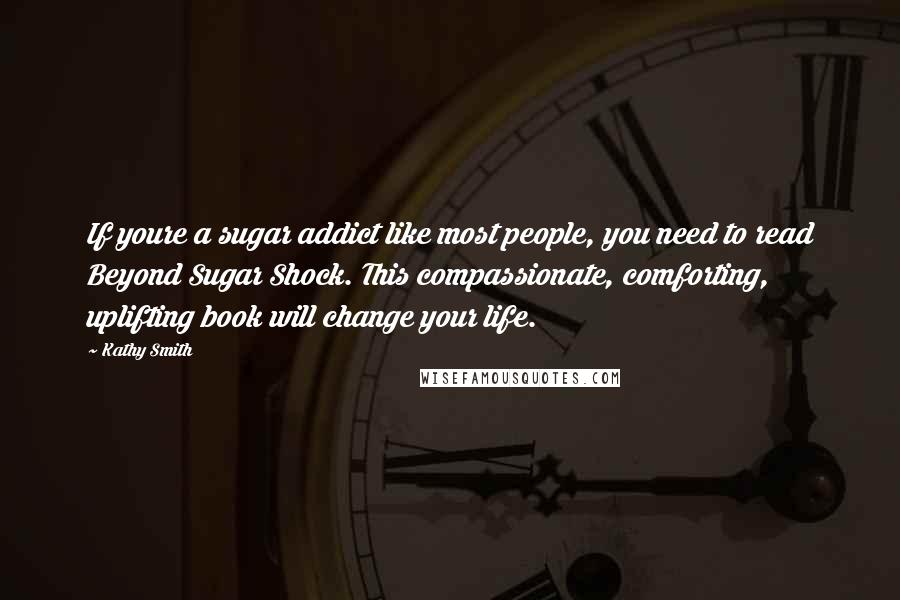 Kathy Smith Quotes: If youre a sugar addict like most people, you need to read Beyond Sugar Shock. This compassionate, comforting, uplifting book will change your life.