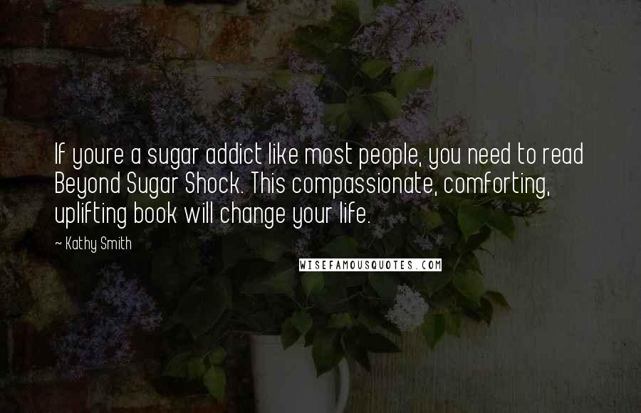 Kathy Smith Quotes: If youre a sugar addict like most people, you need to read Beyond Sugar Shock. This compassionate, comforting, uplifting book will change your life.