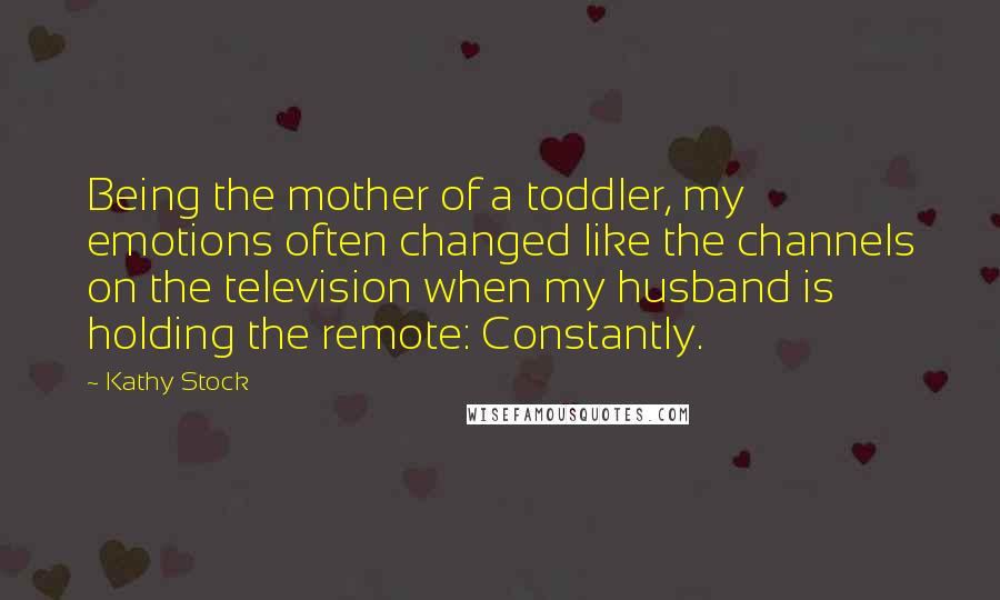 Kathy Stock Quotes: Being the mother of a toddler, my emotions often changed like the channels on the television when my husband is holding the remote: Constantly.