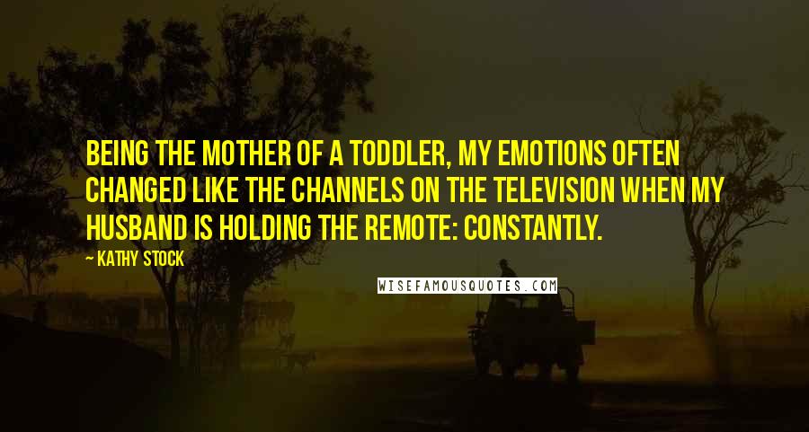 Kathy Stock Quotes: Being the mother of a toddler, my emotions often changed like the channels on the television when my husband is holding the remote: Constantly.