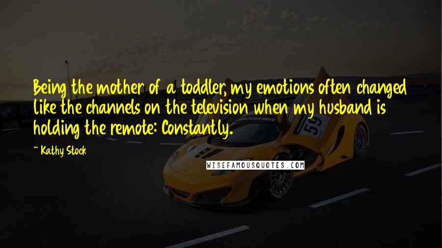 Kathy Stock Quotes: Being the mother of a toddler, my emotions often changed like the channels on the television when my husband is holding the remote: Constantly.