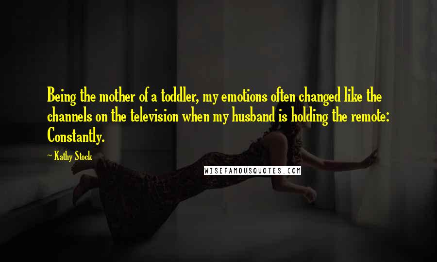 Kathy Stock Quotes: Being the mother of a toddler, my emotions often changed like the channels on the television when my husband is holding the remote: Constantly.