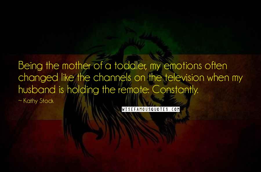 Kathy Stock Quotes: Being the mother of a toddler, my emotions often changed like the channels on the television when my husband is holding the remote: Constantly.
