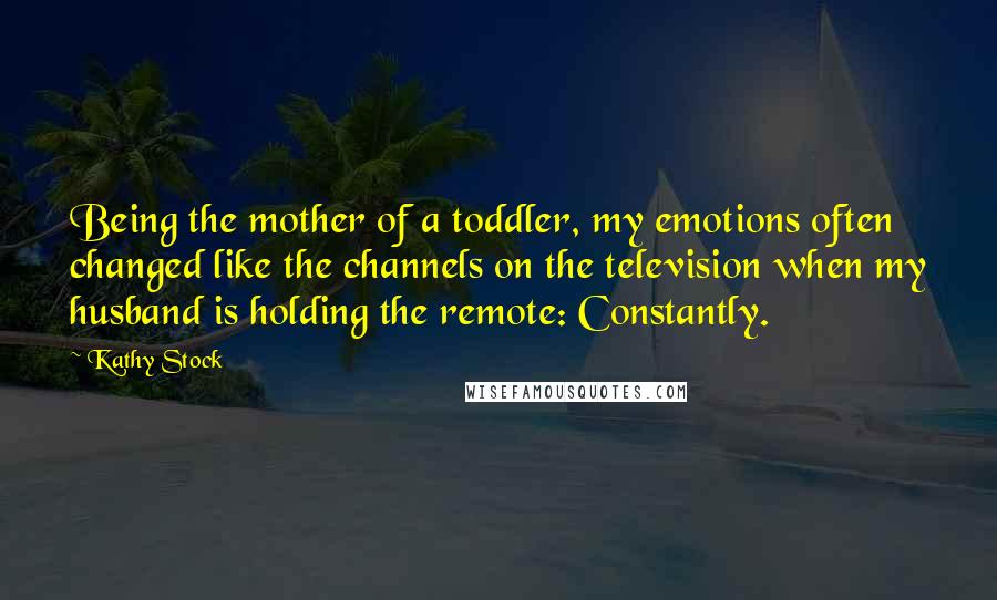 Kathy Stock Quotes: Being the mother of a toddler, my emotions often changed like the channels on the television when my husband is holding the remote: Constantly.