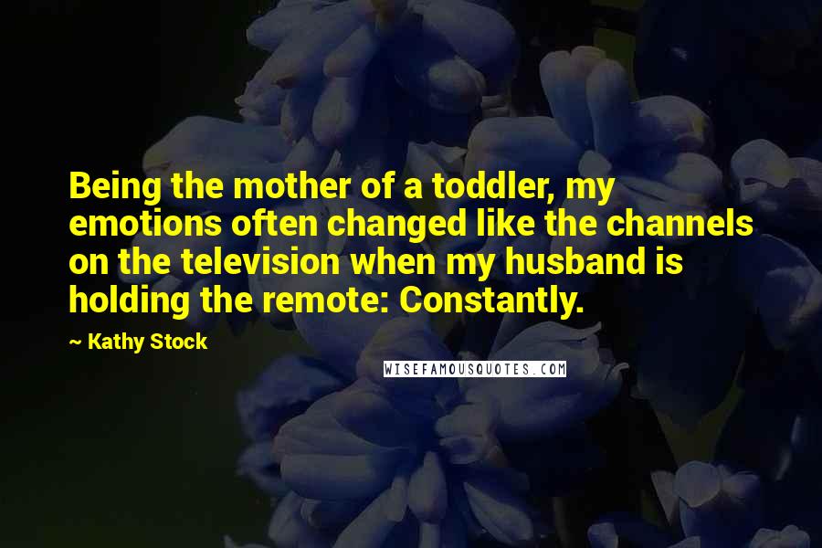 Kathy Stock Quotes: Being the mother of a toddler, my emotions often changed like the channels on the television when my husband is holding the remote: Constantly.