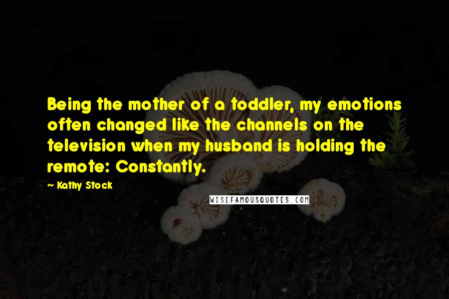 Kathy Stock Quotes: Being the mother of a toddler, my emotions often changed like the channels on the television when my husband is holding the remote: Constantly.
