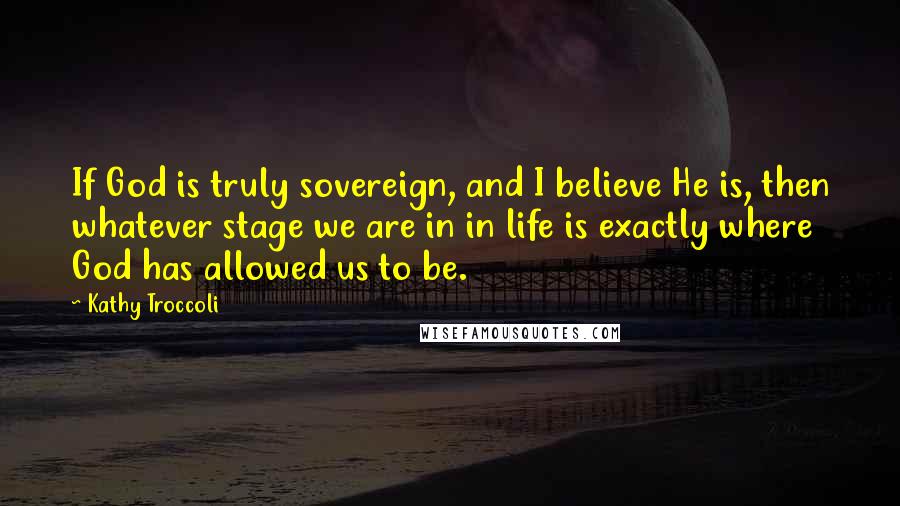 Kathy Troccoli Quotes: If God is truly sovereign, and I believe He is, then whatever stage we are in in life is exactly where God has allowed us to be.