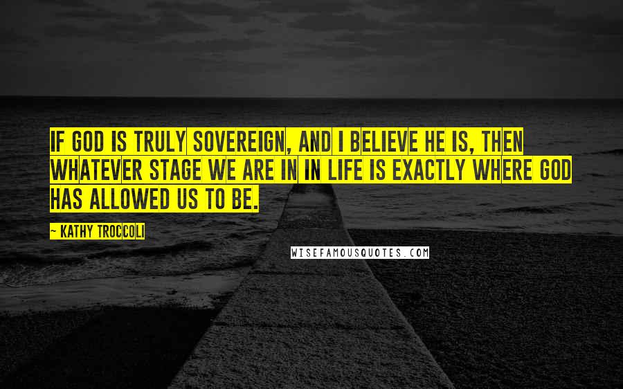 Kathy Troccoli Quotes: If God is truly sovereign, and I believe He is, then whatever stage we are in in life is exactly where God has allowed us to be.