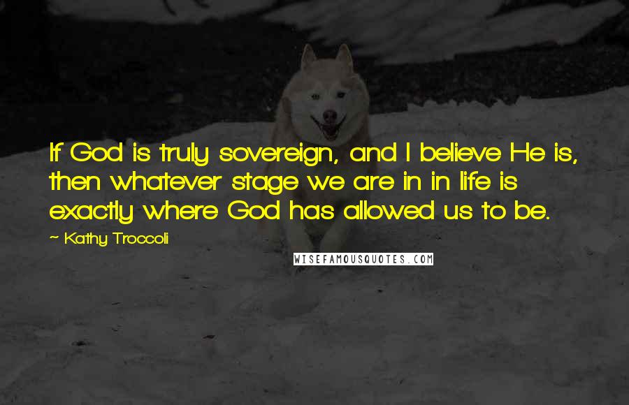 Kathy Troccoli Quotes: If God is truly sovereign, and I believe He is, then whatever stage we are in in life is exactly where God has allowed us to be.