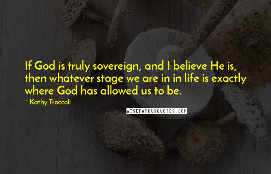 Kathy Troccoli Quotes: If God is truly sovereign, and I believe He is, then whatever stage we are in in life is exactly where God has allowed us to be.
