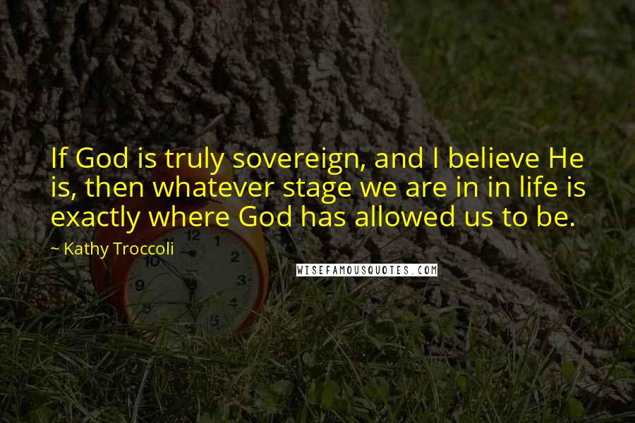 Kathy Troccoli Quotes: If God is truly sovereign, and I believe He is, then whatever stage we are in in life is exactly where God has allowed us to be.