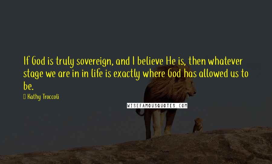 Kathy Troccoli Quotes: If God is truly sovereign, and I believe He is, then whatever stage we are in in life is exactly where God has allowed us to be.