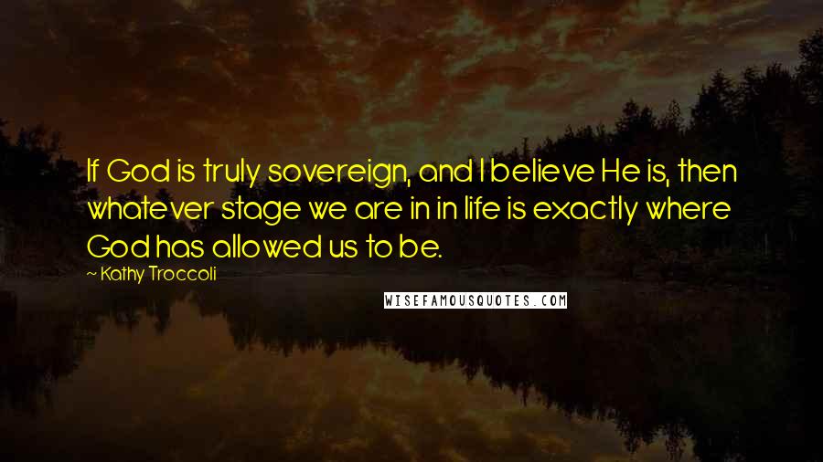 Kathy Troccoli Quotes: If God is truly sovereign, and I believe He is, then whatever stage we are in in life is exactly where God has allowed us to be.