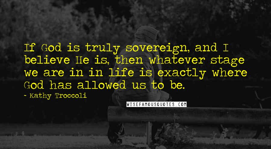 Kathy Troccoli Quotes: If God is truly sovereign, and I believe He is, then whatever stage we are in in life is exactly where God has allowed us to be.