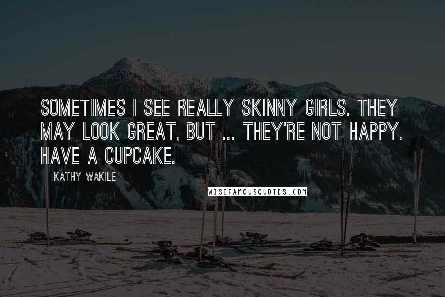 Kathy Wakile Quotes: Sometimes I see really skinny girls. They may look great, but ... they're not happy. Have a cupcake.