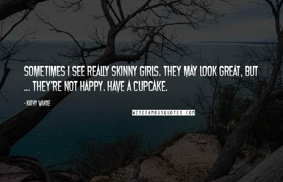Kathy Wakile Quotes: Sometimes I see really skinny girls. They may look great, but ... they're not happy. Have a cupcake.