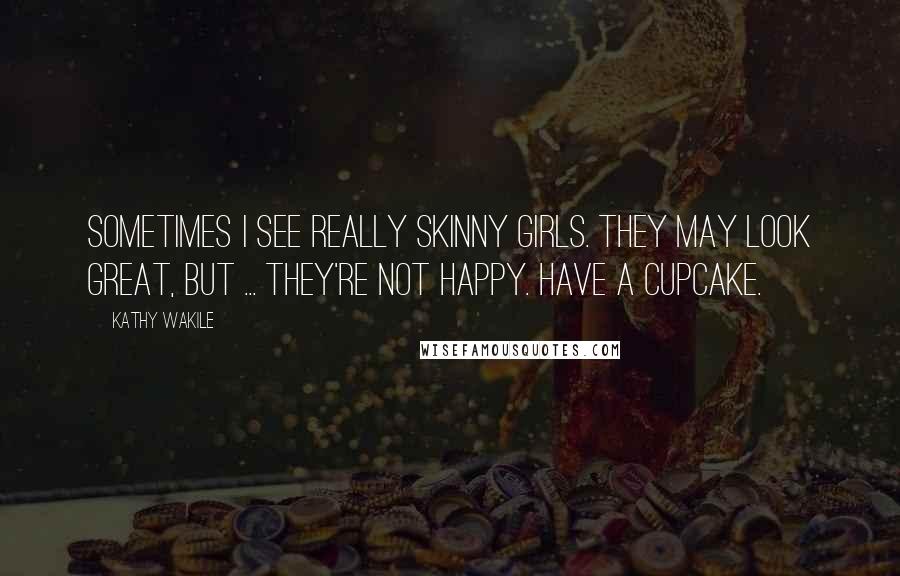 Kathy Wakile Quotes: Sometimes I see really skinny girls. They may look great, but ... they're not happy. Have a cupcake.