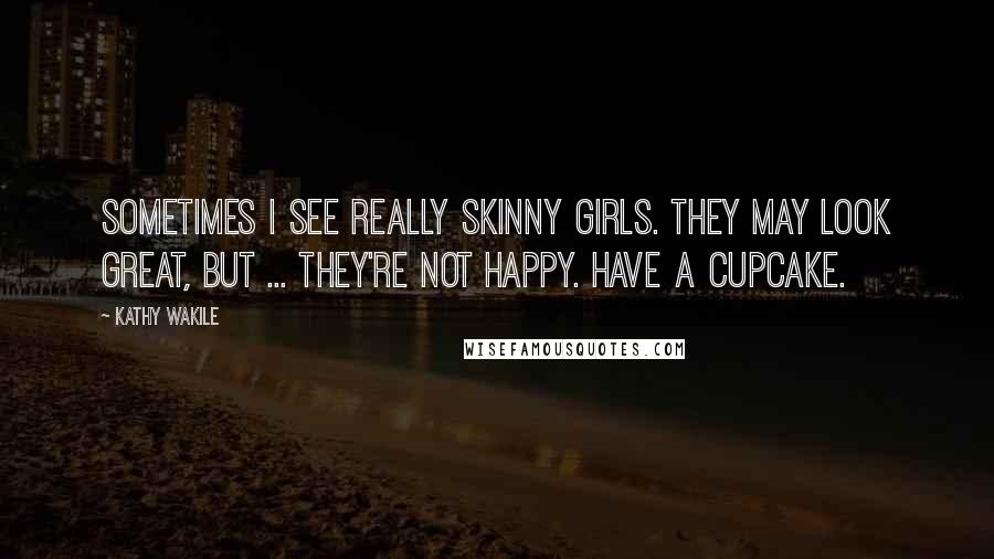 Kathy Wakile Quotes: Sometimes I see really skinny girls. They may look great, but ... they're not happy. Have a cupcake.