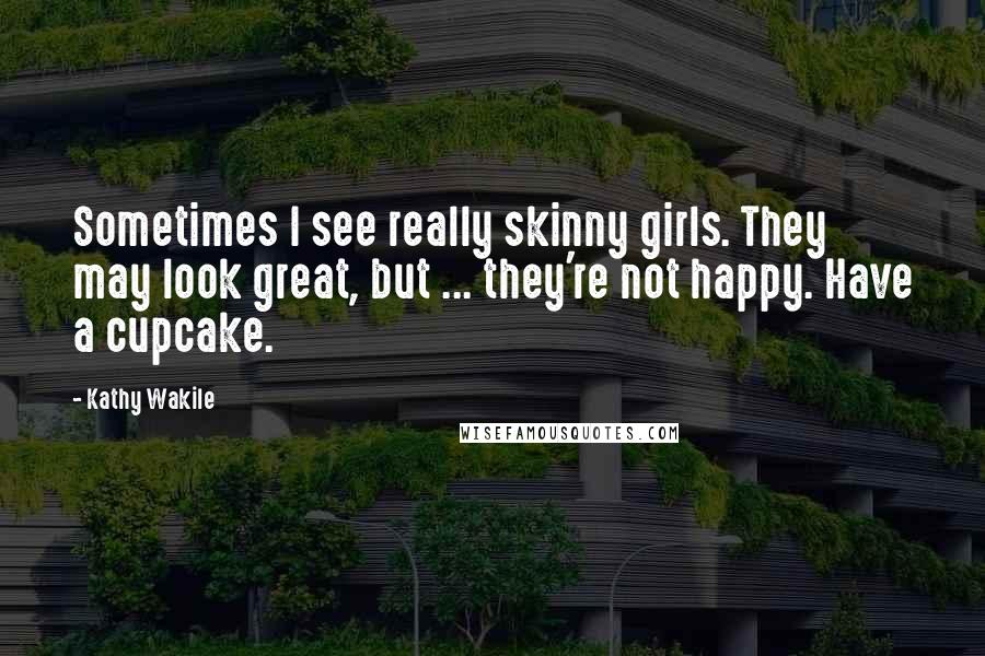 Kathy Wakile Quotes: Sometimes I see really skinny girls. They may look great, but ... they're not happy. Have a cupcake.