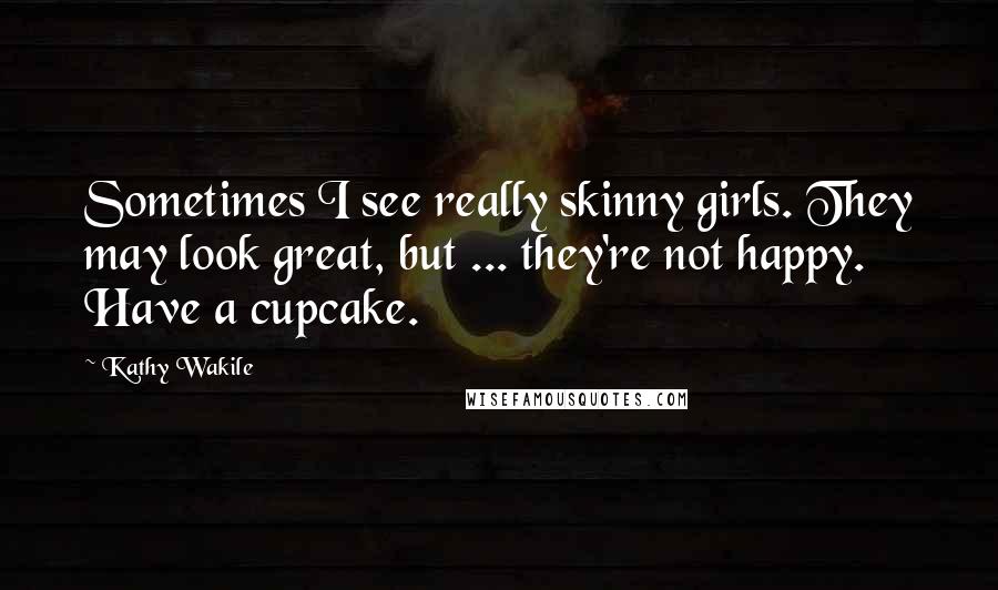 Kathy Wakile Quotes: Sometimes I see really skinny girls. They may look great, but ... they're not happy. Have a cupcake.