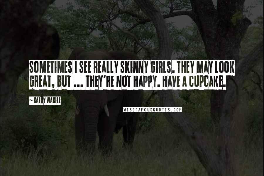 Kathy Wakile Quotes: Sometimes I see really skinny girls. They may look great, but ... they're not happy. Have a cupcake.